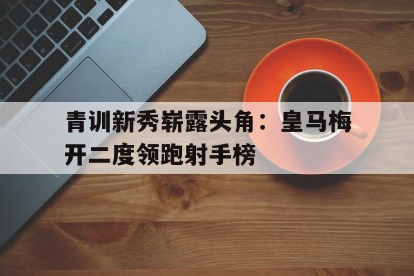 青训新秀崭露头角：皇马梅开二度领跑射手榜